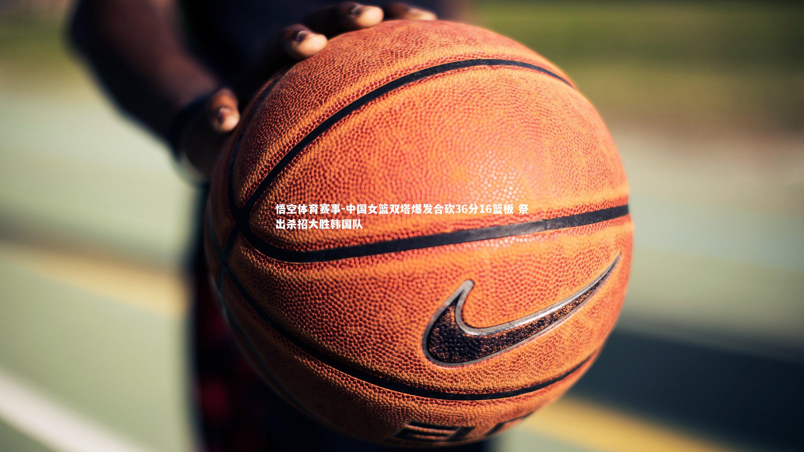 悟空体育赛事-中国女篮双塔爆发合砍36分16篮板 祭出杀招大胜韩国队